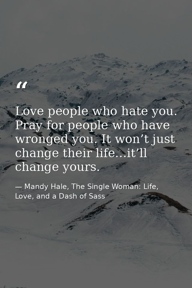 Love people who hate you. Pray for people who have wronged you. It won’t just change their life…it’ll change yours. — Mandy Hale, The Single Woman: Life, Love, and a Dash of Sass