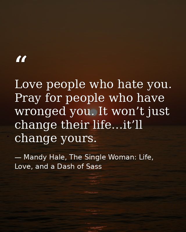 Love people who hate you. Pray for people who have wronged you. It won’t just change their life…it’ll change yours. — Mandy Hale, The Single Woman: Life, Love, and a Dash of Sass