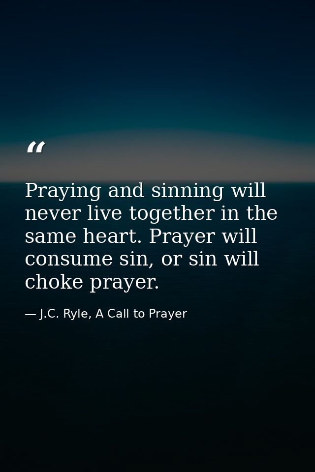 Praying and sinning will never live together in the same heart. Prayer will consume sin, or sin will choke prayer. — J.C. Ryle, A Call to Prayer