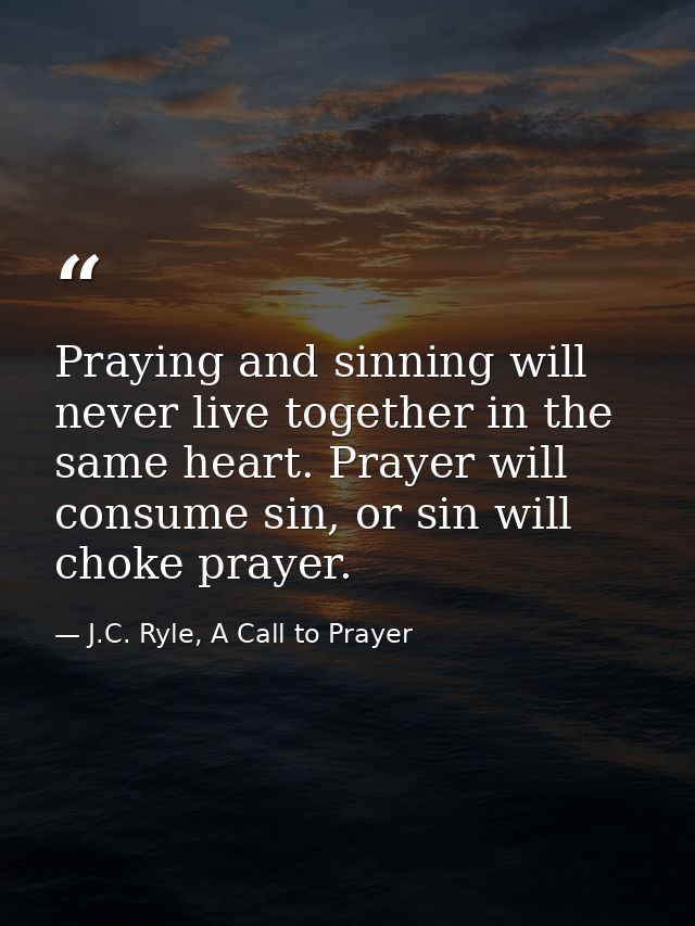 Praying and sinning will never live together in the same heart. Prayer will consume sin, or sin will choke prayer. — J.C. Ryle, A Call to Prayer
