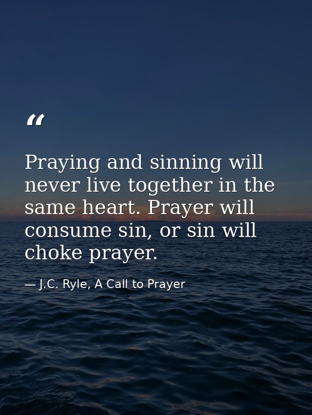 Praying and sinning will never live together in the same heart. Prayer will consume sin, or sin will choke prayer. — J.C. Ryle, A Call to Prayer