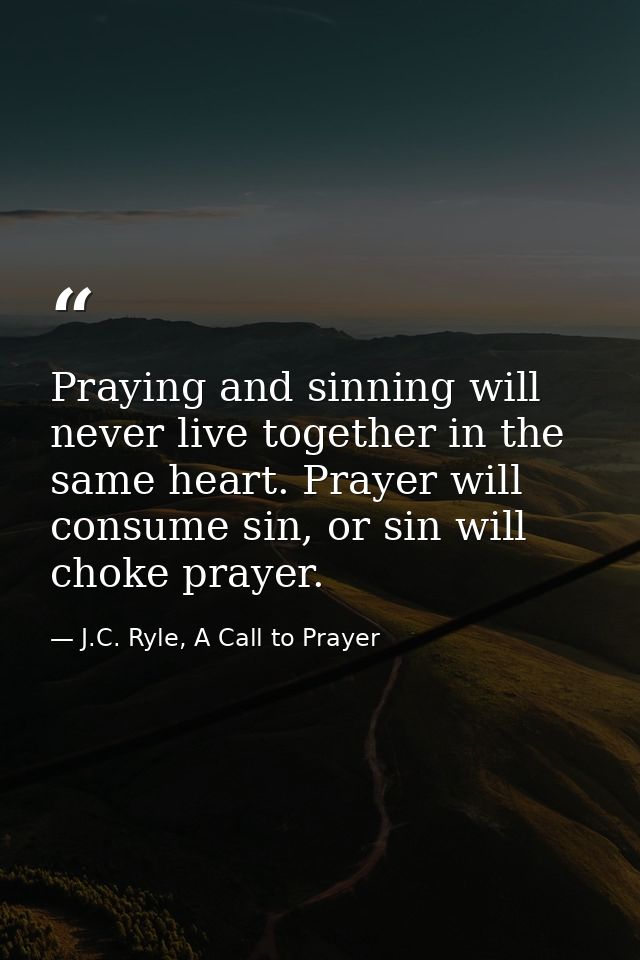 Praying and sinning will never live together in the same heart. Prayer will consume sin, or sin will choke prayer. — J.C. Ryle, A Call to Prayer