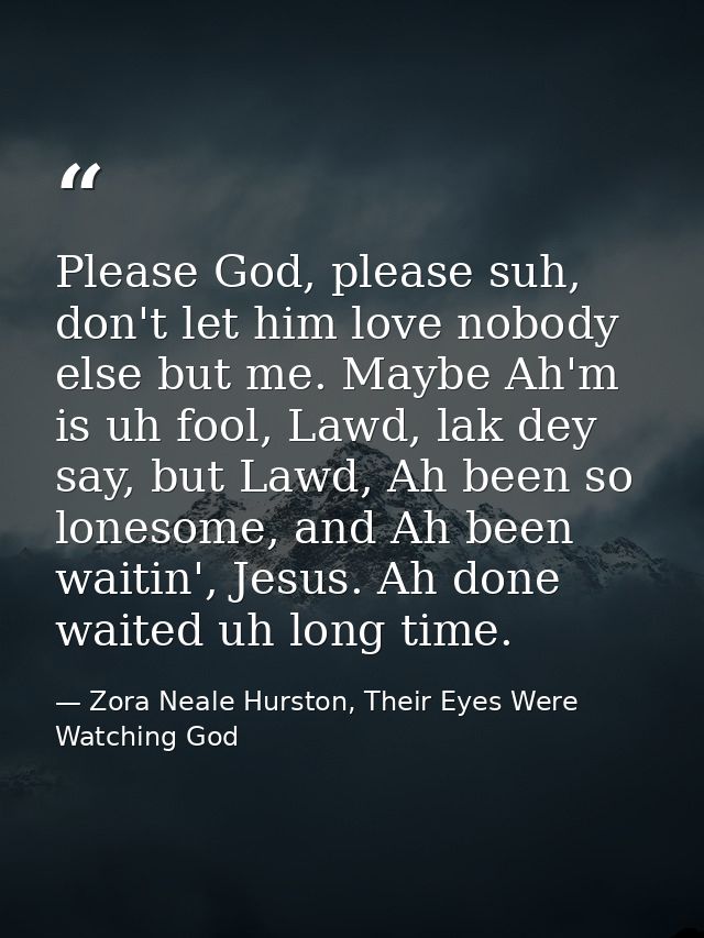 Please God, please suh, don't let him love nobody else but me. Maybe Ah'm is uh fool, Lawd, lak dey say, but Lawd, Ah be — Zora Neale Hurston, Their Eyes Were Watching God