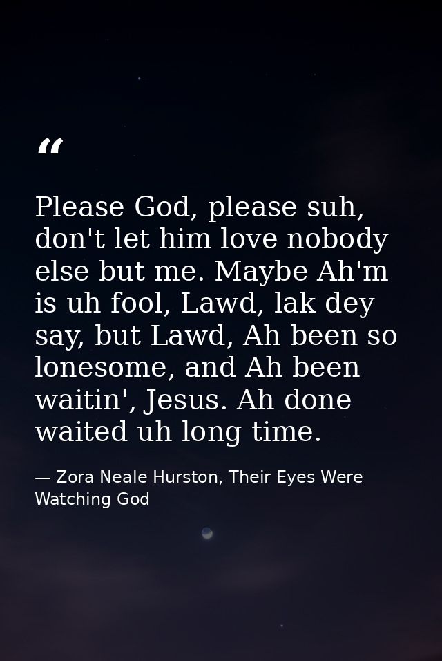 Please God, please suh, don't let him love nobody else but me. Maybe Ah'm is uh fool, Lawd, lak dey say, but Lawd, Ah be — Zora Neale Hurston, Their Eyes Were Watching God
