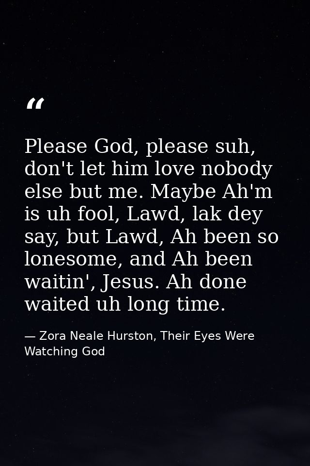 Please God, please suh, don't let him love nobody else but me. Maybe Ah'm is uh fool, Lawd, lak dey say, but Lawd, Ah be — Zora Neale Hurston, Their Eyes Were Watching God