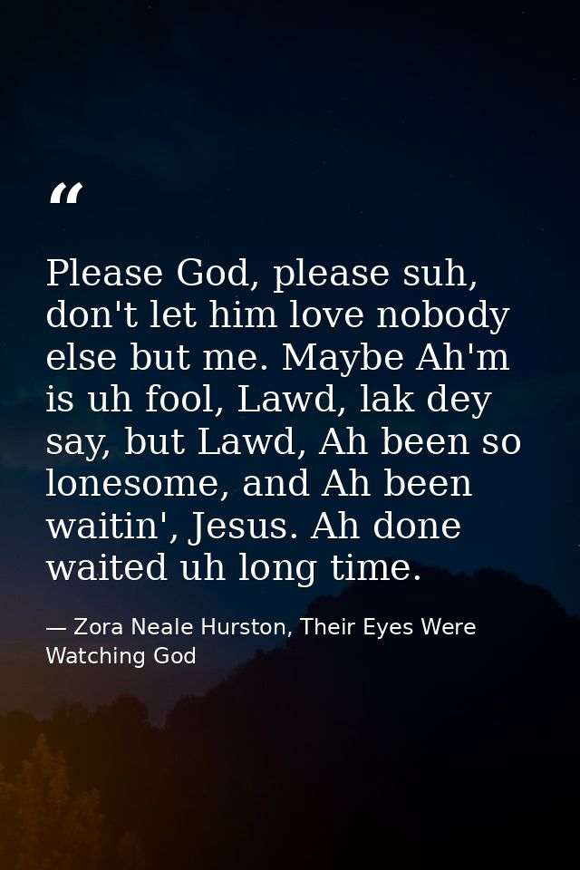 Please God, please suh, don't let him love nobody else but me. Maybe Ah'm is uh fool, Lawd, lak dey say, but Lawd, Ah be — Zora Neale Hurston, Their Eyes Were Watching God