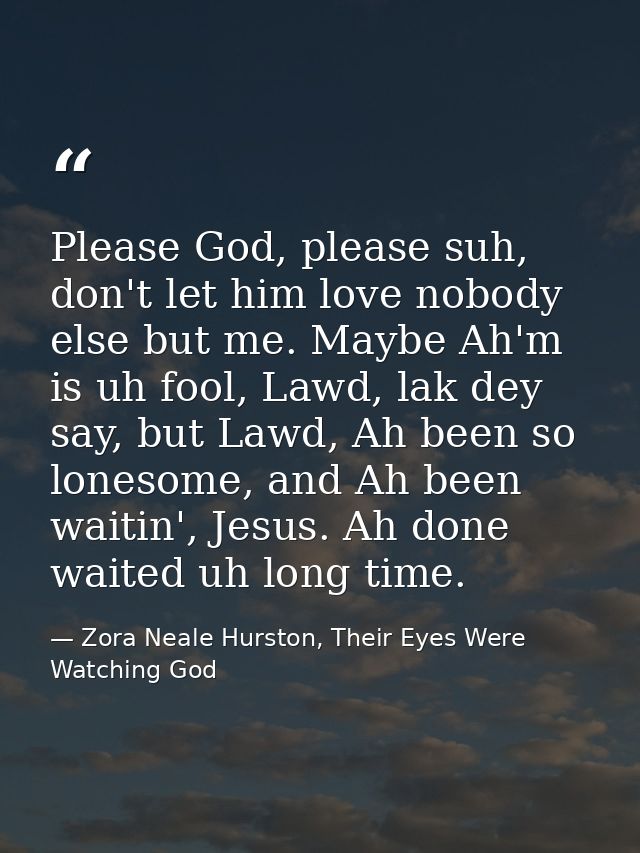 Please God, please suh, don't let him love nobody else but me. Maybe Ah'm is uh fool, Lawd, lak dey say, but Lawd, Ah be — Zora Neale Hurston, Their Eyes Were Watching God