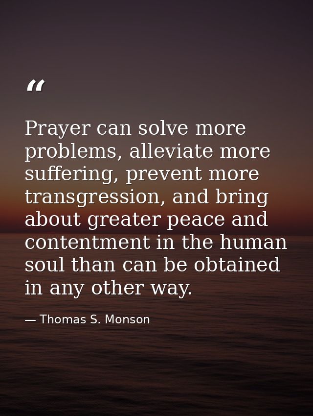 Prayer can solve more problems, alleviate more suffering, prevent more transgression, and bring about greater peace and  — Thomas S. Monson
