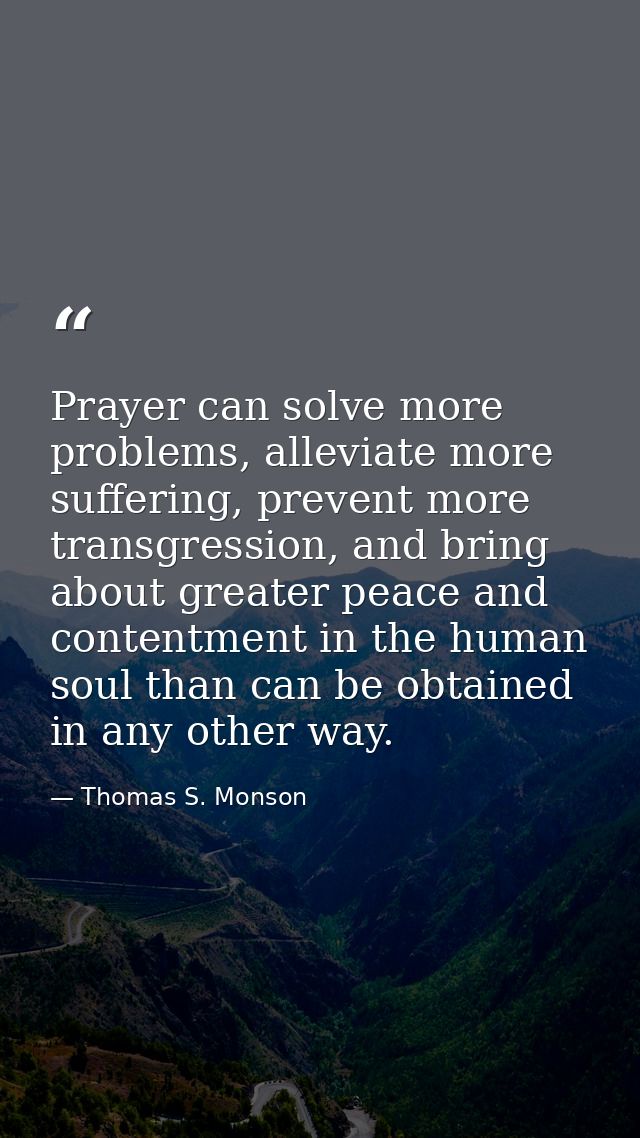 Prayer can solve more problems, alleviate more suffering, prevent more transgression, and bring about greater peace and  — Thomas S. Monson