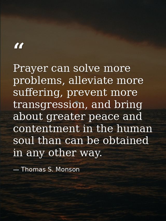 Prayer can solve more problems, alleviate more suffering, prevent more transgression, and bring about greater peace and  — Thomas S. Monson