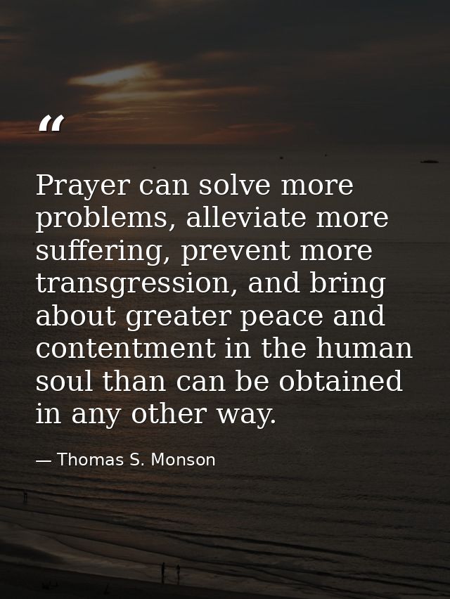 Prayer can solve more problems, alleviate more suffering, prevent more transgression, and bring about greater peace and  — Thomas S. Monson