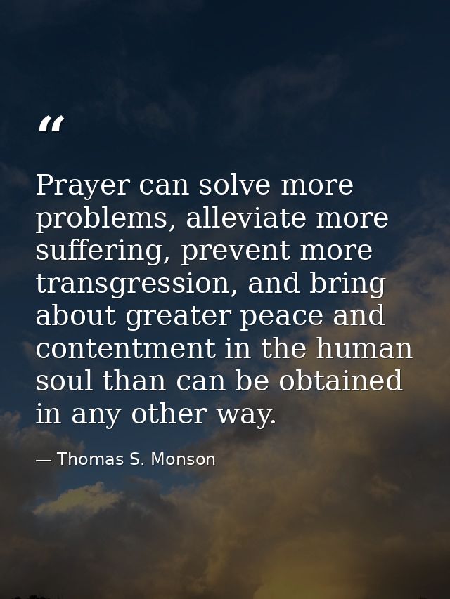 Prayer can solve more problems, alleviate more suffering, prevent more transgression, and bring about greater peace and  — Thomas S. Monson