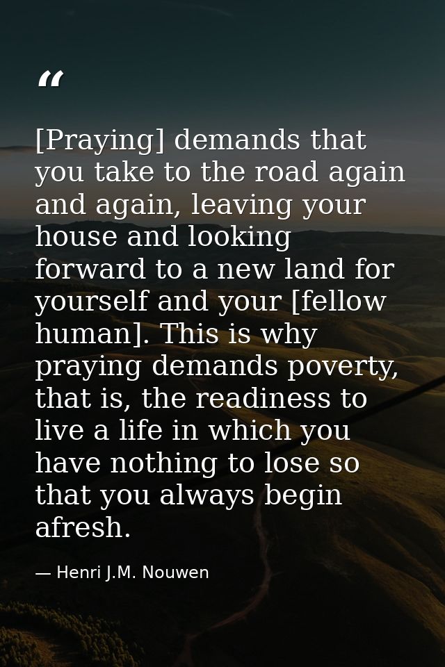 [Praying] demands that you take to the road again and again, leaving your house and looking forward to a new land for yo — Henri J.M. Nouwen
