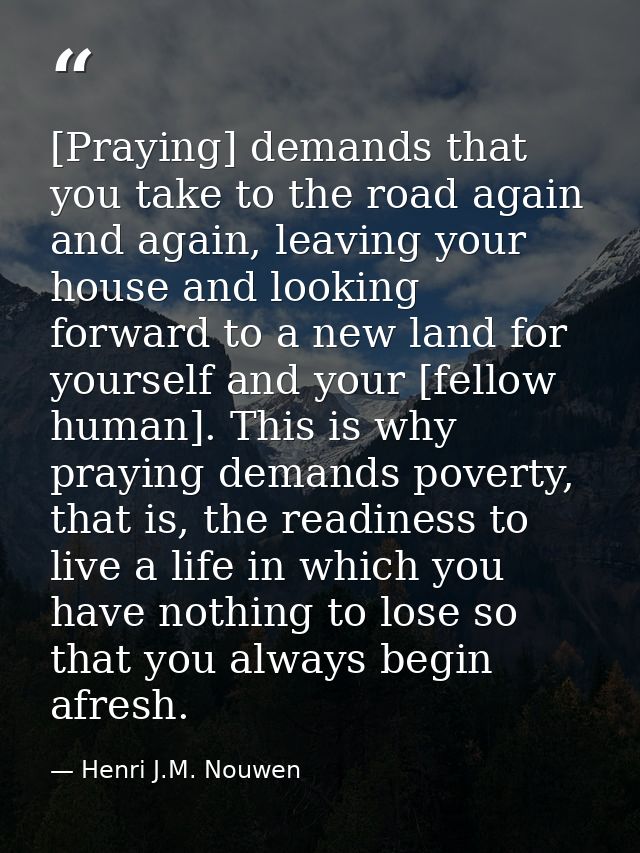 [Praying] demands that you take to the road again and again, leaving your house and looking forward to a new land for yo — Henri J.M. Nouwen