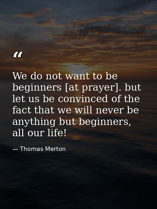 We do not want to be beginners [at prayer]. but let us be convinced of the fact that we will never be anything but begin — Thomas Merton