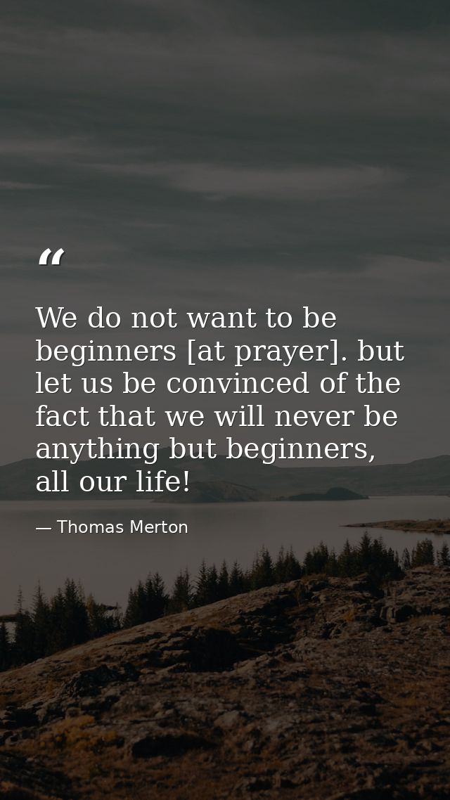 We do not want to be beginners [at prayer]. but let us be convinced of the fact that we will never be anything but begin — Thomas Merton