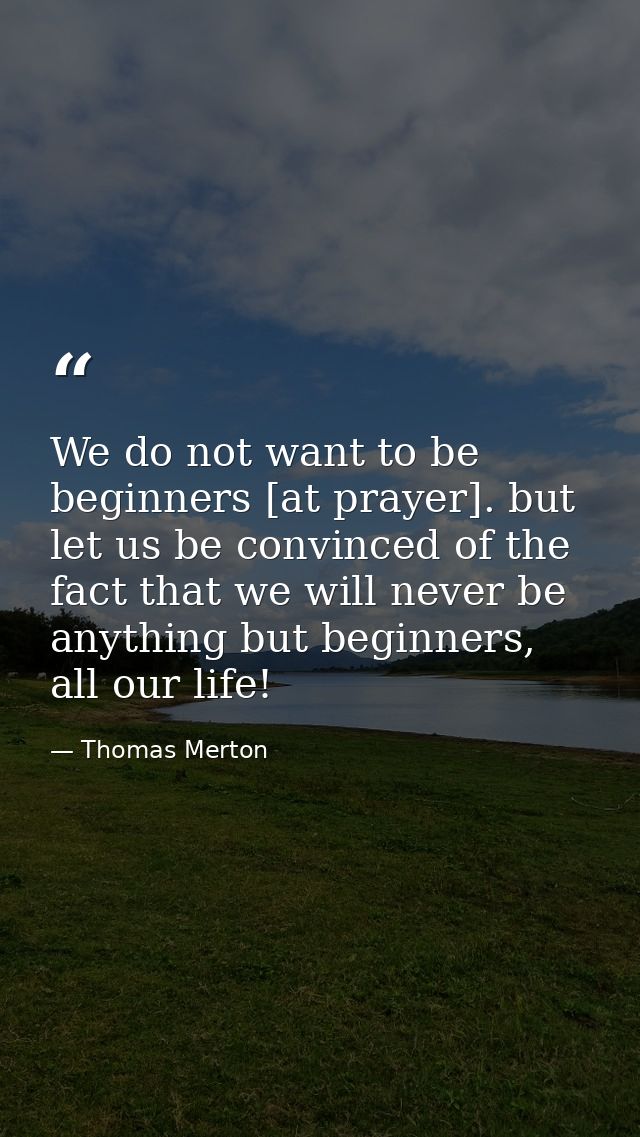 We do not want to be beginners [at prayer]. but let us be convinced of the fact that we will never be anything but begin — Thomas Merton