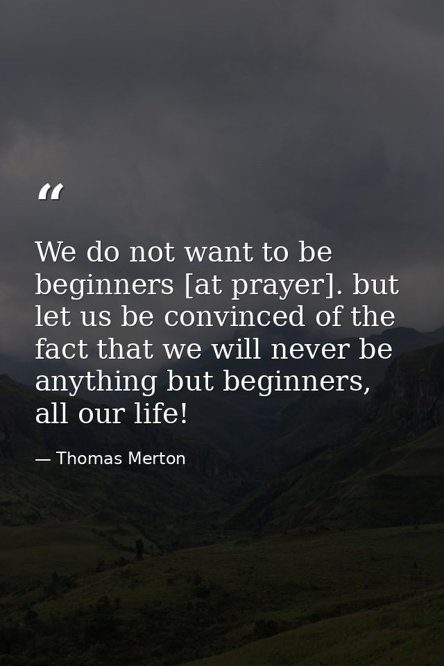 We do not want to be beginners [at prayer]. but let us be convinced of the fact that we will never be anything but begin — Thomas Merton