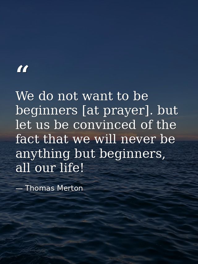 We do not want to be beginners [at prayer]. but let us be convinced of the fact that we will never be anything but begin — Thomas Merton