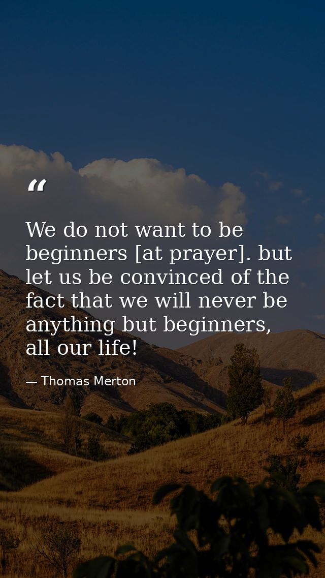 We do not want to be beginners [at prayer]. but let us be convinced of the fact that we will never be anything but begin — Thomas Merton