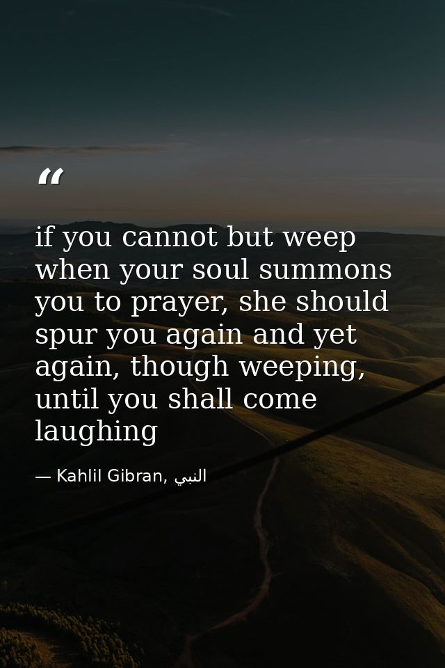 if you cannot but weep when your soul summons you to prayer, she should spur you again and yet again, though weeping, un — Kahlil Gibran, النبي