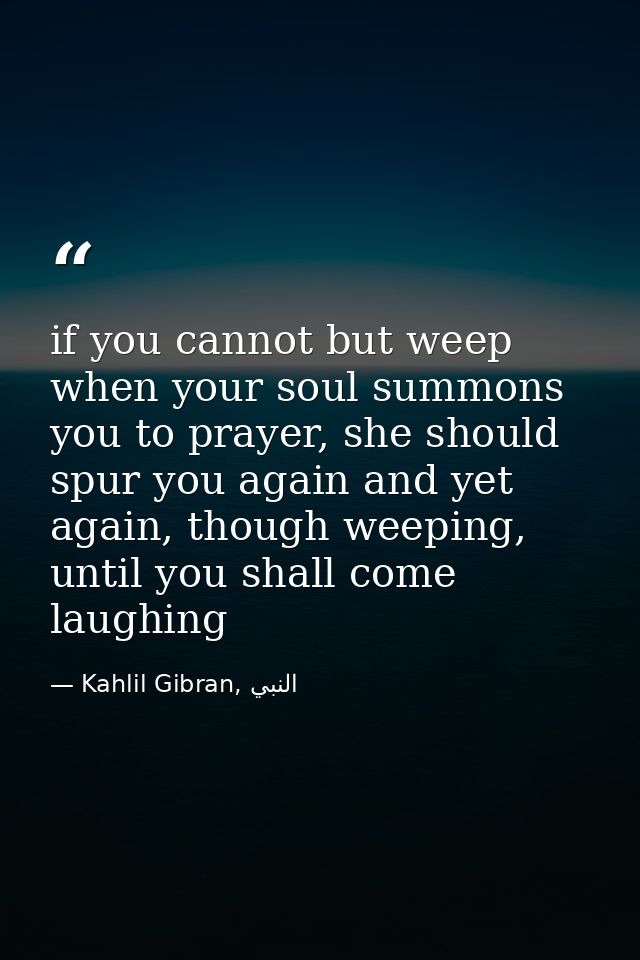 if you cannot but weep when your soul summons you to prayer, she should spur you again and yet again, though weeping, un — Kahlil Gibran, النبي