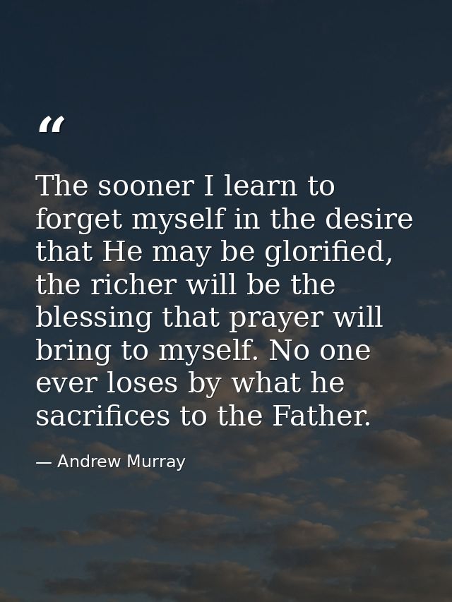 The sooner I learn to forget myself in the desire that He may be glorified, the richer will be the blessing that prayer  — Andrew Murray