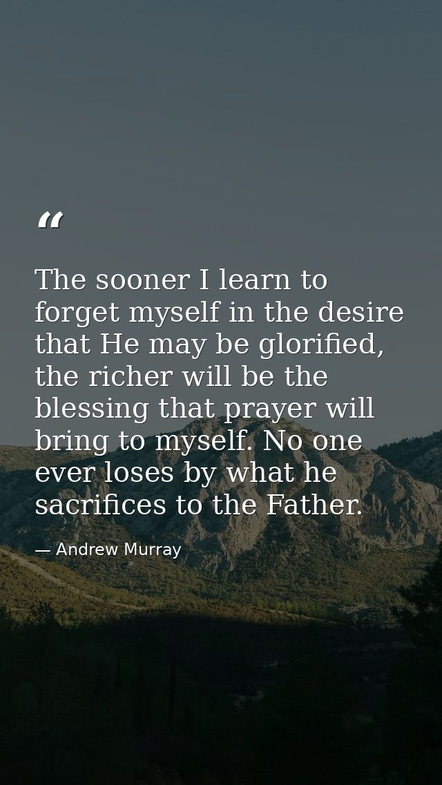 The sooner I learn to forget myself in the desire that He may be glorified, the richer will be the blessing that prayer  — Andrew Murray
