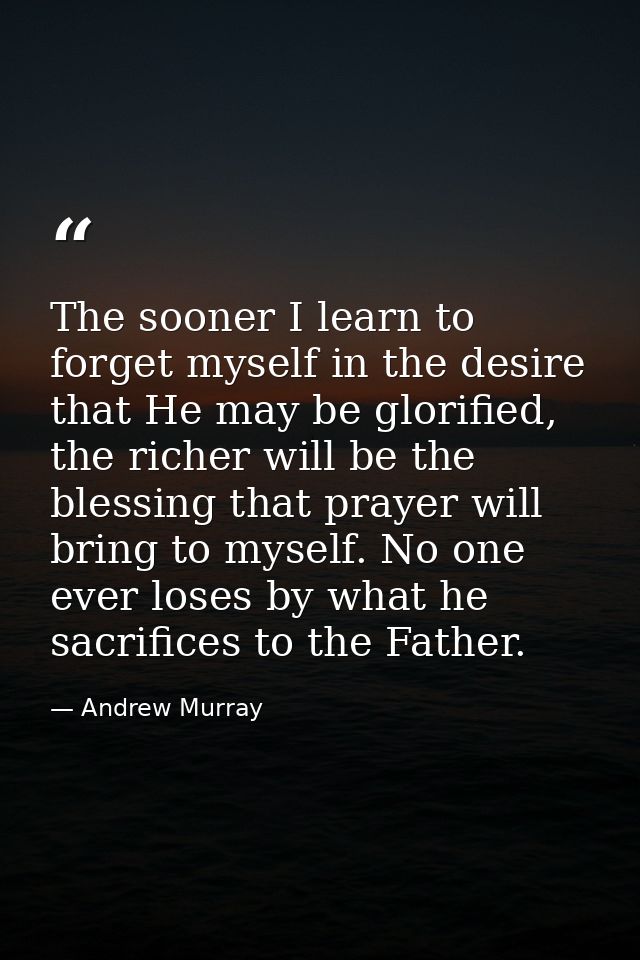 The sooner I learn to forget myself in the desire that He may be glorified, the richer will be the blessing that prayer  — Andrew Murray