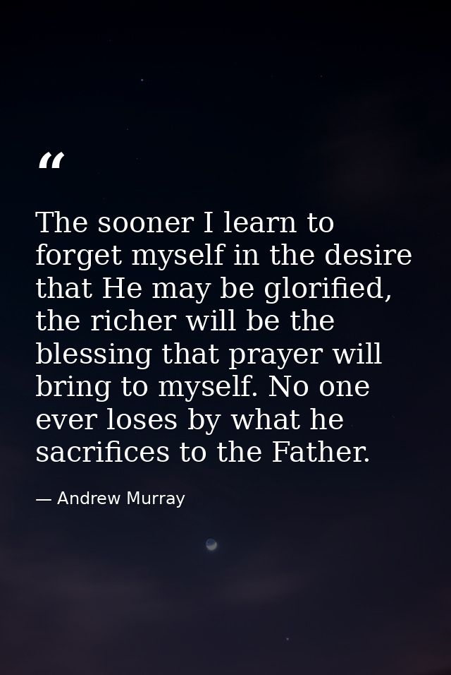 The sooner I learn to forget myself in the desire that He may be glorified, the richer will be the blessing that prayer  — Andrew Murray