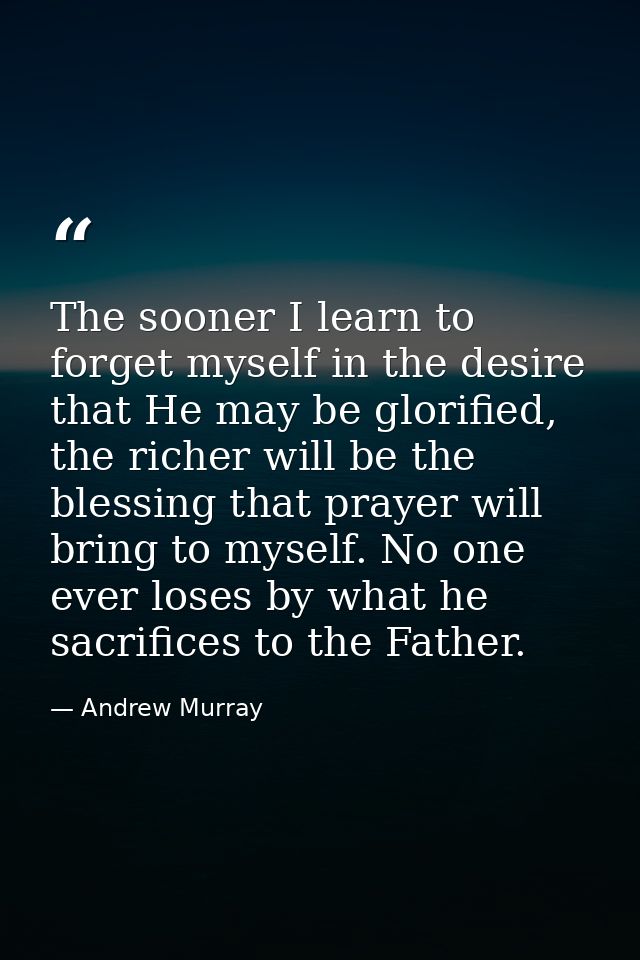 The sooner I learn to forget myself in the desire that He may be glorified, the richer will be the blessing that prayer  — Andrew Murray