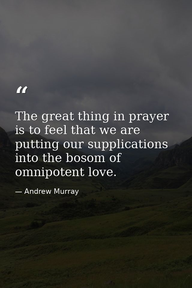 The great thing in prayer is to feel that we are putting our supplications into the bosom of omnipotent love. — Andrew Murray