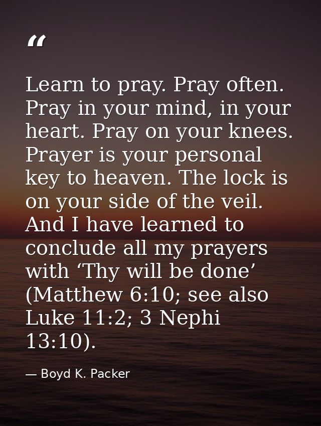 Learn to pray. Pray often. Pray in your mind, in your heart. Pray on your knees. Prayer is your personal key to heaven.  — Boyd K. Packer