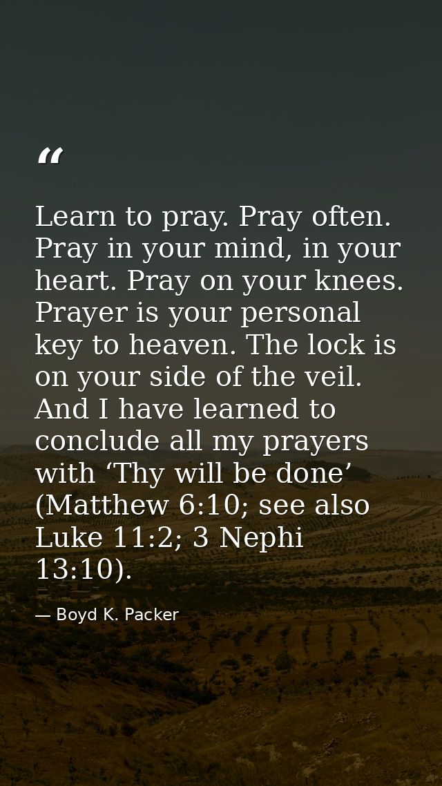 Learn to pray. Pray often. Pray in your mind, in your heart. Pray on your knees. Prayer is your personal key to heaven.  — Boyd K. Packer