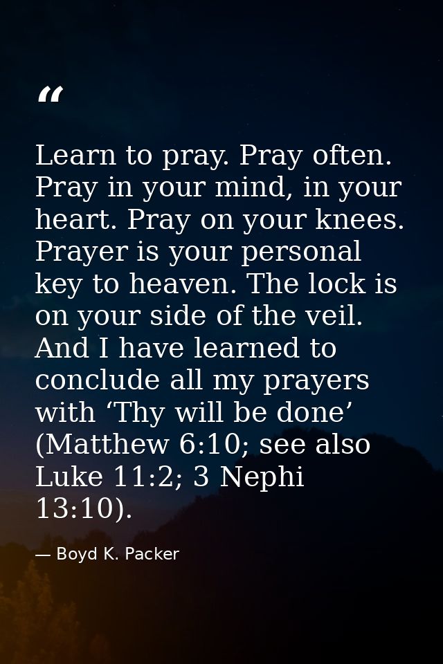 Learn to pray. Pray often. Pray in your mind, in your heart. Pray on your knees. Prayer is your personal key to heaven.  — Boyd K. Packer
