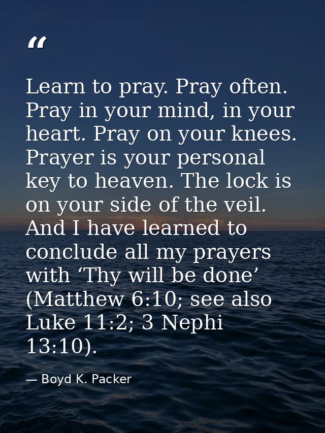 Learn to pray. Pray often. Pray in your mind, in your heart. Pray on your knees. Prayer is your personal key to heaven.  — Boyd K. Packer