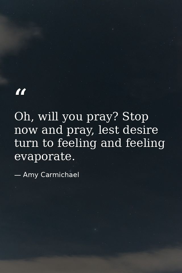 Oh, will you pray? Stop now and pray, lest desire turn to feeling and feeling evaporate. — Amy Carmichael