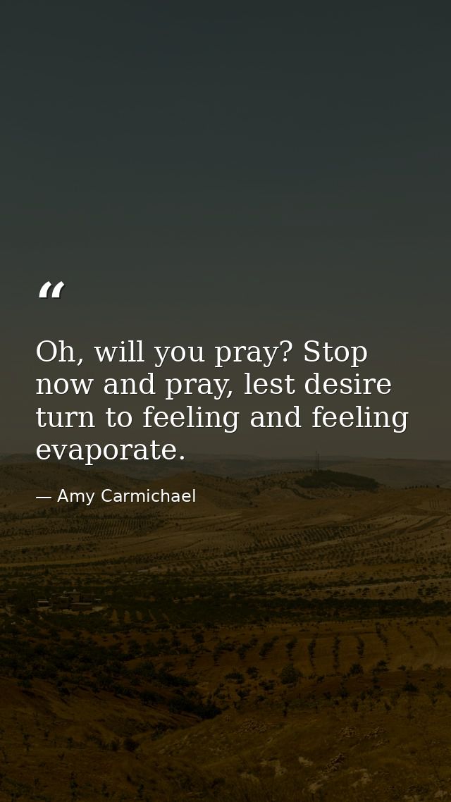 Oh, will you pray? Stop now and pray, lest desire turn to feeling and feeling evaporate. — Amy Carmichael