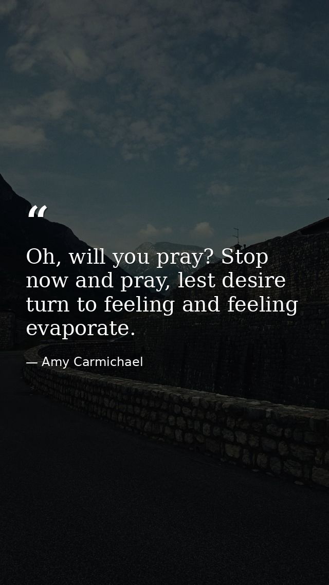 Oh, will you pray? Stop now and pray, lest desire turn to feeling and feeling evaporate. — Amy Carmichael