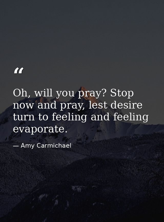 Oh, will you pray? Stop now and pray, lest desire turn to feeling and feeling evaporate. — Amy Carmichael
