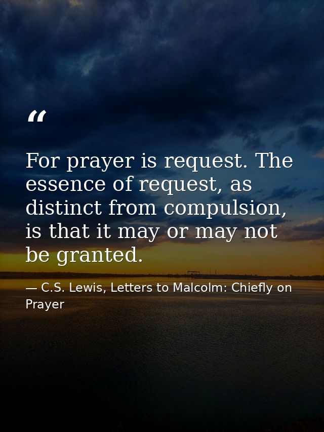 For prayer is request. The essence of request, as distinct from compulsion, is that it may or may not be granted. — C.S. Lewis, Letters to Malcolm: Chiefly on Prayer