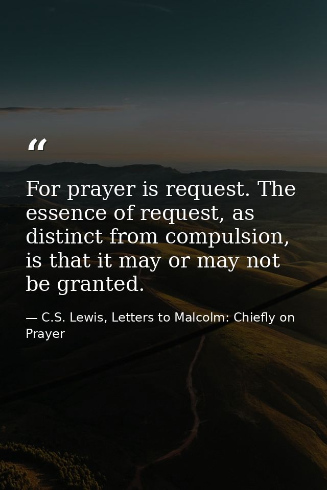 For prayer is request. The essence of request, as distinct from compulsion, is that it may or may not be granted. — C.S. Lewis, Letters to Malcolm: Chiefly on Prayer