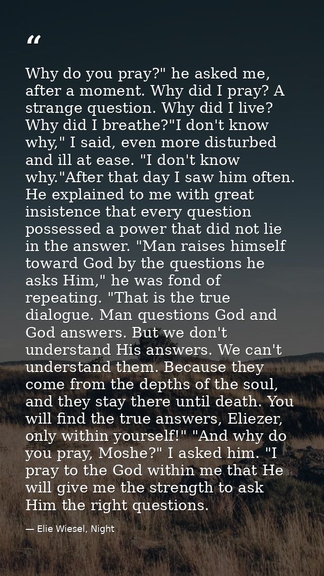 Why do you pray?" he asked me, after a moment. Why did I pray? A strange question. Why did I live? Why did I breathe?"I  — Elie Wiesel, Night