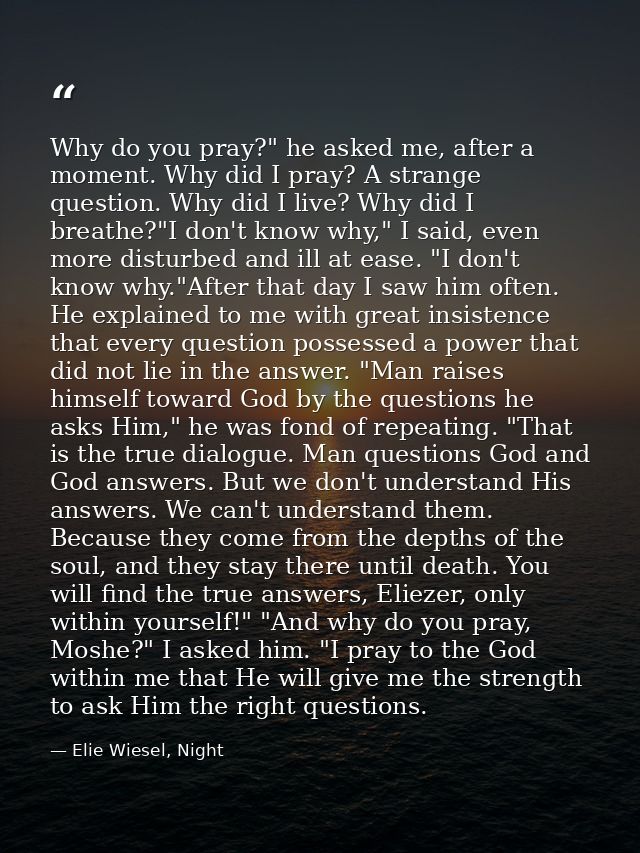 Why do you pray?" he asked me, after a moment. Why did I pray? A strange question. Why did I live? Why did I breathe?"I  — Elie Wiesel, Night