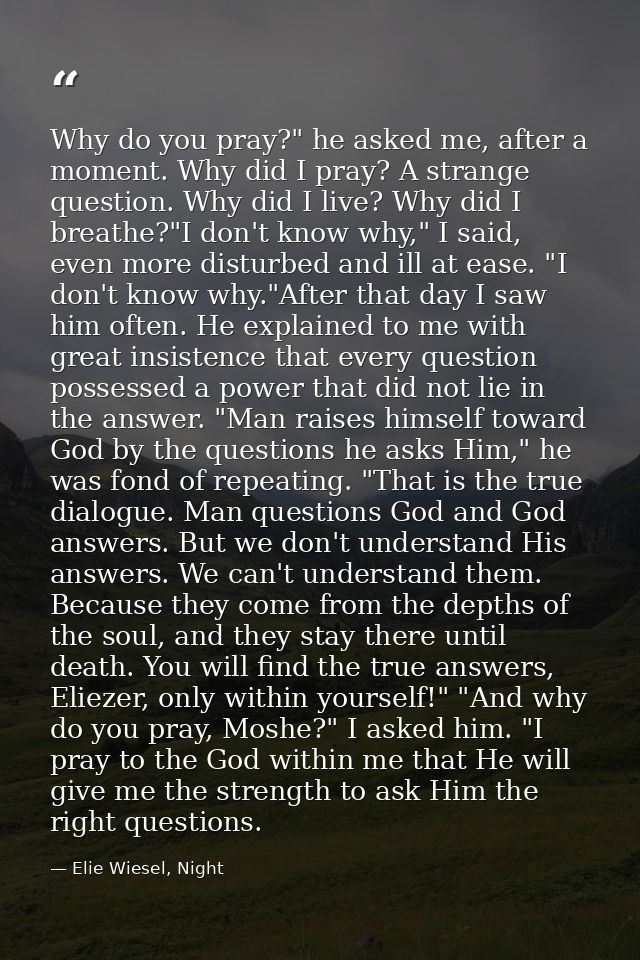 Why do you pray?" he asked me, after a moment. Why did I pray? A strange question. Why did I live? Why did I breathe?"I  — Elie Wiesel, Night