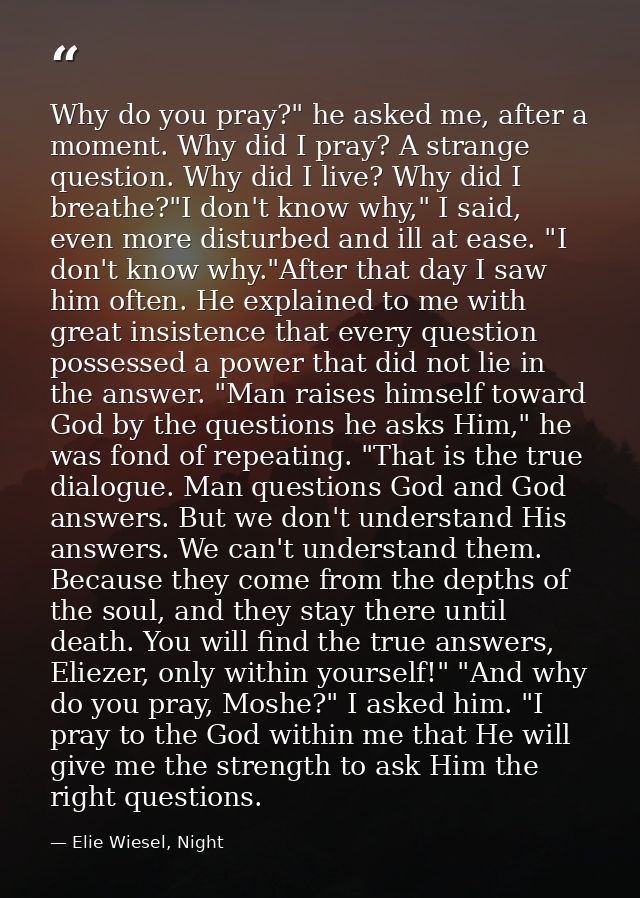 Why do you pray?" he asked me, after a moment. Why did I pray? A strange question. Why did I live? Why did I breathe?"I  — Elie Wiesel, Night