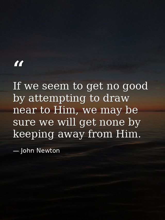 If we seem to get no good by attempting to draw near to Him, we may be sure we will get none by keeping away from Him. — John Newton