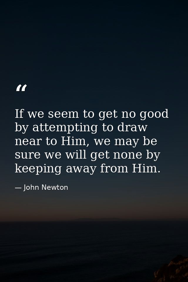 If we seem to get no good by attempting to draw near to Him, we may be sure we will get none by keeping away from Him. — John Newton