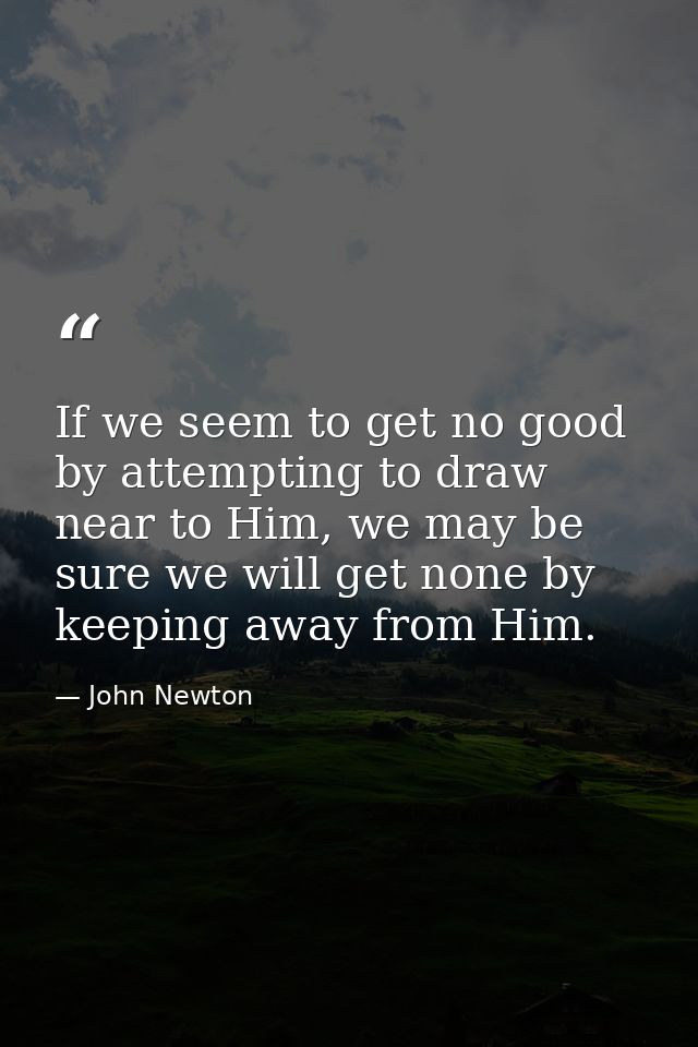 If we seem to get no good by attempting to draw near to Him, we may be sure we will get none by keeping away from Him. — John Newton