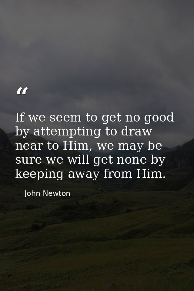 If we seem to get no good by attempting to draw near to Him, we may be sure we will get none by keeping away from Him. — John Newton